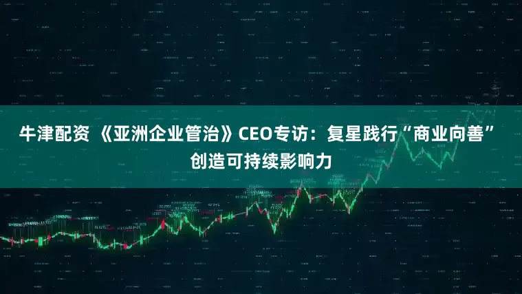 牛津配资 《亚洲企业管治》CEO专访：复星践行“商业向善” 创造可持续影响力