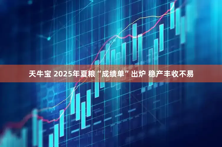 天牛宝 2025年夏粮“成绩单”出炉 稳产丰收不易
