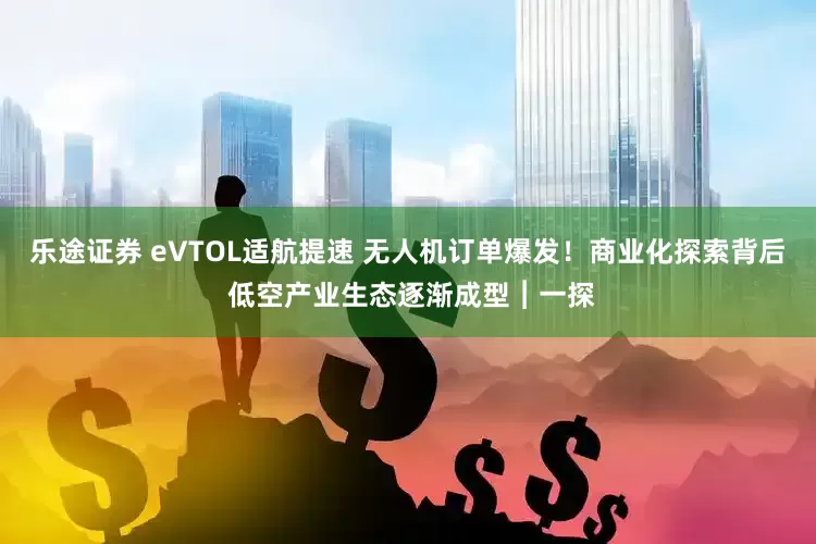 乐途证券 eVTOL适航提速 无人机订单爆发!商业化探索背后 低空产业生态逐渐成型︱一探