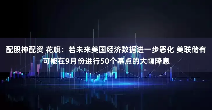 配股神配资 花旗：若未来美国经济数据进一步恶化 美联储有可能在9月份进行50个基点的大幅降息