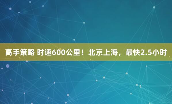 高手策略 时速600公里!北京上海,最快2.5小时