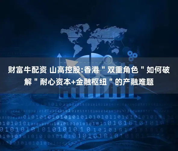 财富牛配资 山高控股:香港"双重角色"如何破解"耐心资本+金融枢纽"的产融难题