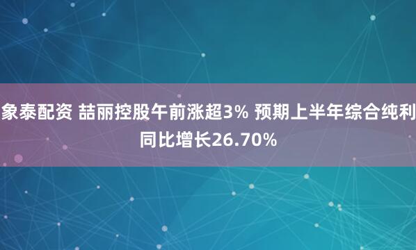 象泰配资 喆丽控股午前涨超3% 预期上半年综合纯利同比增长26.70%