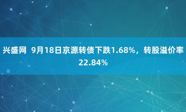 兴盛网 9月18日京源转债下跌1.68%,转股溢价率22.84%