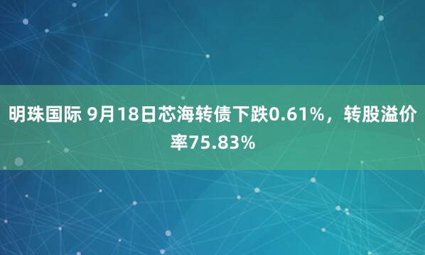 明珠国际 9月18日芯海转债下跌0.61%,转股溢价率75.83%