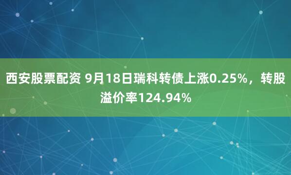 西安股票配资 9月18日瑞科转债上涨0.25%,转股溢价率124.94%
