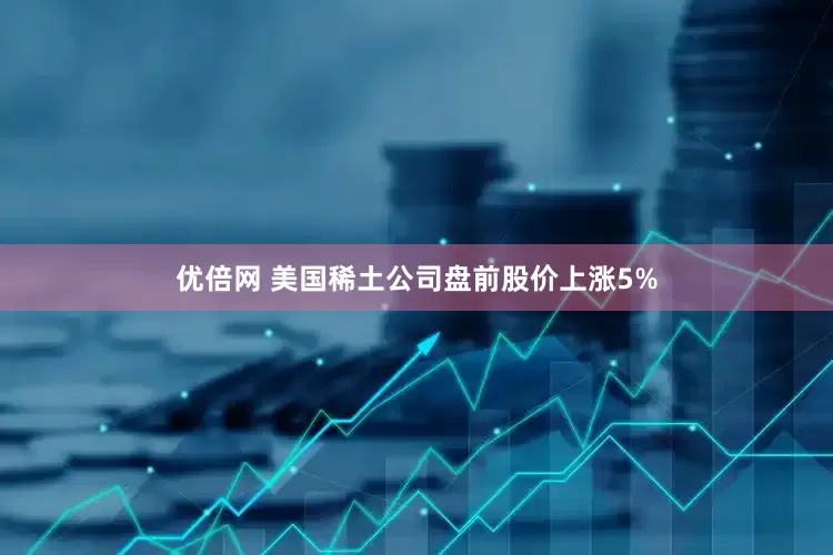 优倍网 美国稀土公司盘前股价上涨5%