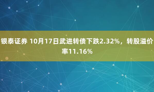 银泰证券 10月17日武进转债下跌2.32%，转股溢价率11.16%