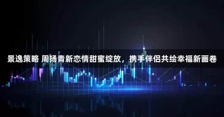 景逸策略 周扬青新恋情甜蜜绽放，携手伴侣共绘幸福新画卷