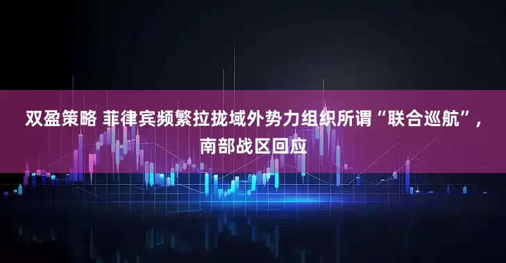 双盈策略 菲律宾频繁拉拢域外势力组织所谓“联合巡航”，南部战区回应