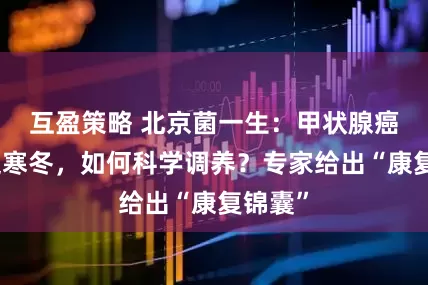 互盈策略 北京菌一生：甲状腺癌术后迎寒冬，如何科学调养？专家给出“康复锦囊”