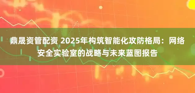 鼎晟资管配资 2025年构筑智能化攻防格局:网络安全实验室的战略与未来蓝图报告