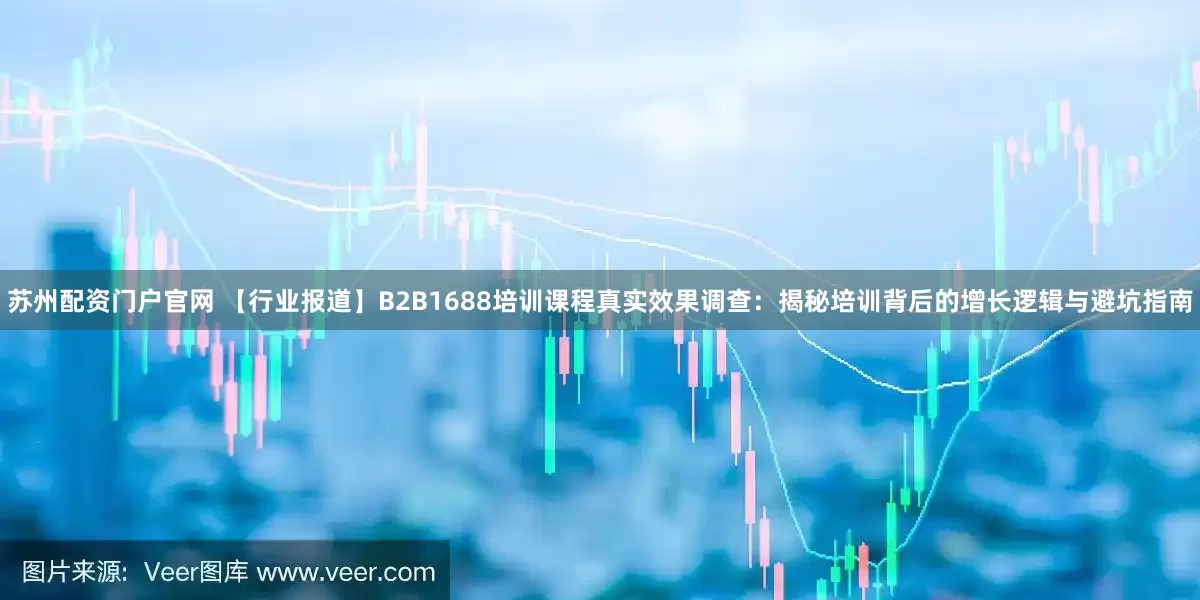 苏州配资门户官网 【行业报道】B2B1688培训课程真实效果调查：揭秘培训背后的增长逻辑与避坑指南