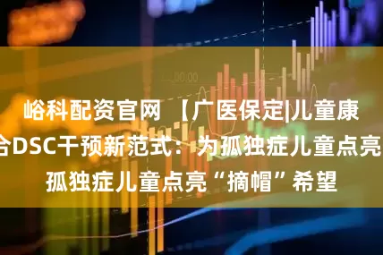 峪科配资官网 【广医保定|儿童康复】中医融合DSC干预新范式：为孤独症儿童点亮“摘帽”希望