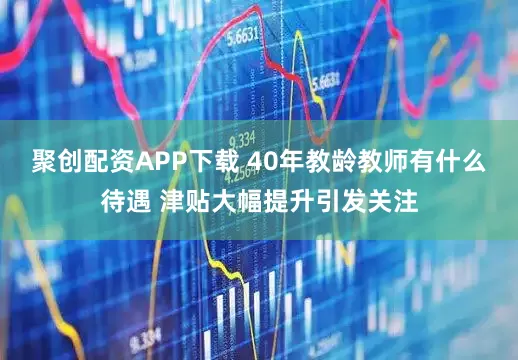 聚创配资APP下载 40年教龄教师有什么待遇 津贴大幅提升引发关注