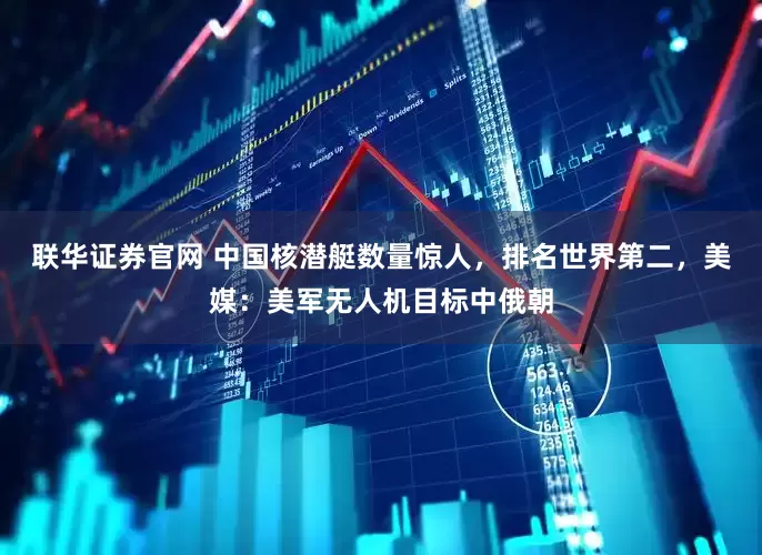 联华证券官网 中国核潜艇数量惊人，排名世界第二，美媒：美军无人机目标中俄朝