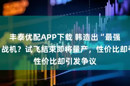 丰泰优配APP下载 韩造出“最强四代半”战机？试飞结束即将量产，性价比却引发争议