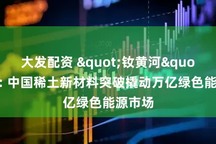 大发配资 "钕黄河"问世: 中国稀土新材料突破撬动万亿绿色能源市场