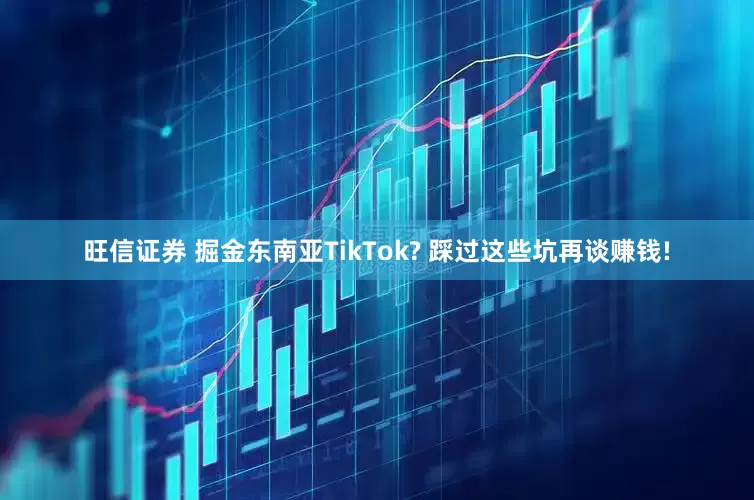 旺信证券 掘金东南亚TikTok? 踩过这些坑再谈赚钱!