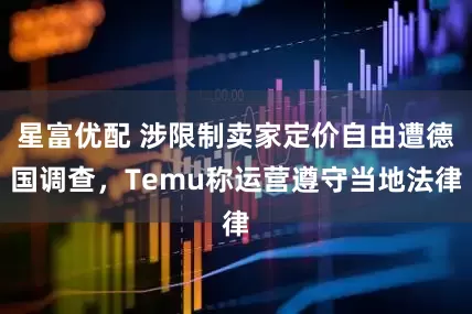 星富优配 涉限制卖家定价自由遭德国调查，Temu称运营遵守当地法律