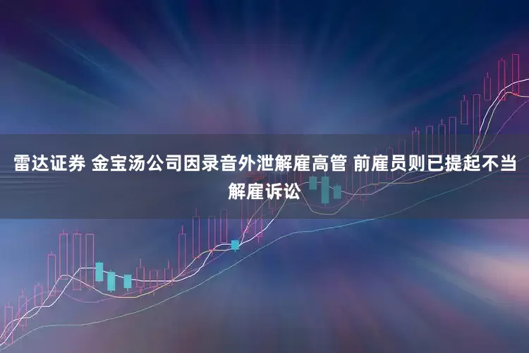 雷达证券 金宝汤公司因录音外泄解雇高管 前雇员则已提起不当解雇诉讼